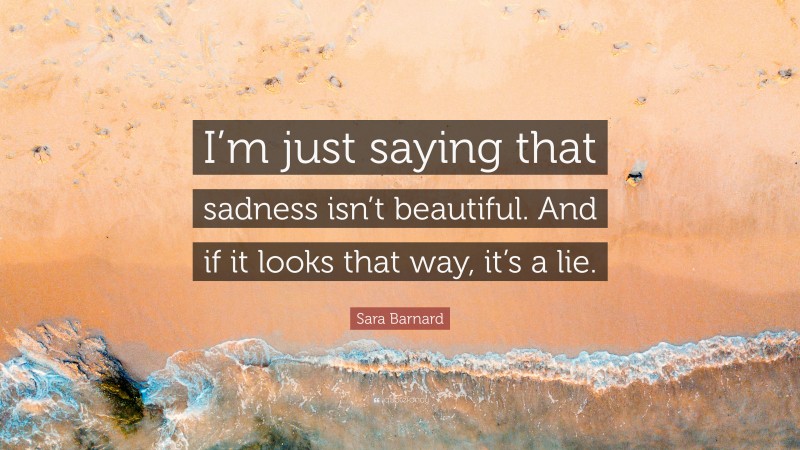 Sara Barnard Quote: “I’m just saying that sadness isn’t beautiful. And if it looks that way, it’s a lie.”