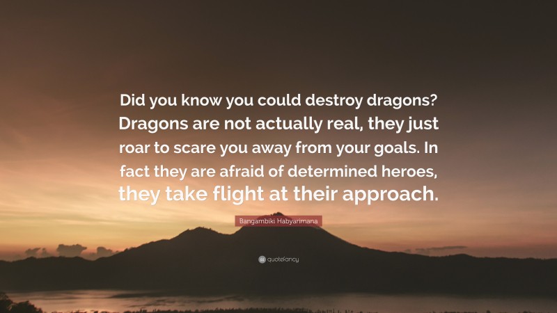 Bangambiki Habyarimana Quote: “Did you know you could destroy dragons? Dragons are not actually real, they just roar to scare you away from your goals. In fact they are afraid of determined heroes, they take flight at their approach.”