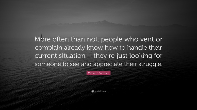 Michael S. Sorensen Quote: “More often than not, people who vent or complain already know how to handle their current situation – they’re just looking for someone to see and appreciate their struggle.”