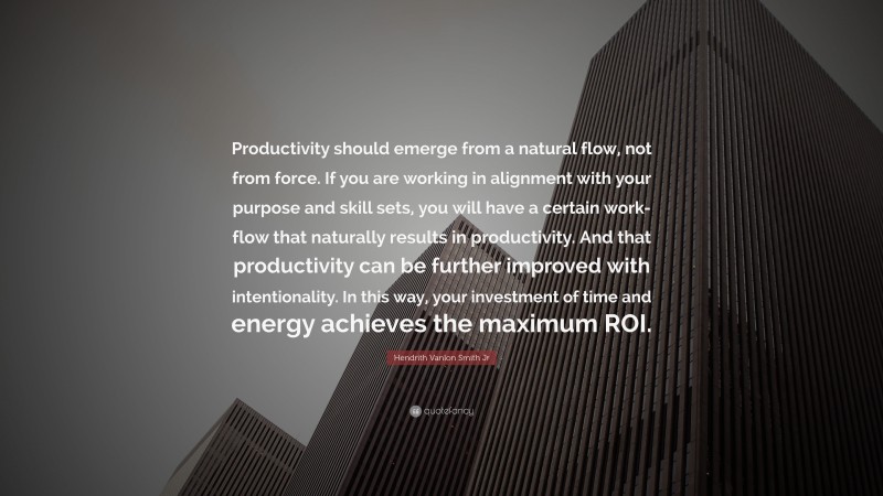 Hendrith Vanlon Smith Jr Quote: “Productivity should emerge from a natural flow, not from force. If you are working in alignment with your purpose and skill sets, you will have a certain work-flow that naturally results in productivity. And that productivity can be further improved with intentionality. In this way, your investment of time and energy achieves the maximum ROI.”