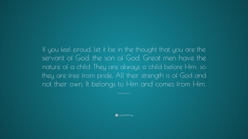 Ramakrishna Quote: “If you feel proud, let it be in the thought that you are the servant of God, the son of God. Great men have the nature of a child. They are always a child before Him; so they are free from pride. All their strength is of God and not their own. It belongs to Him and comes from Him.”