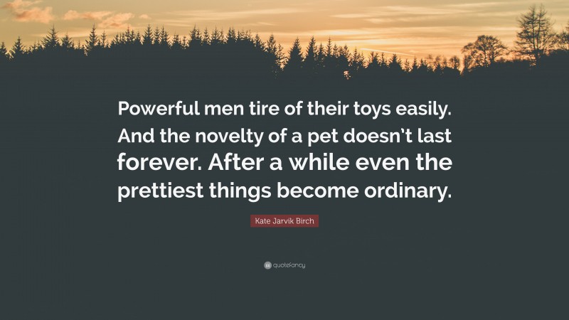 Kate Jarvik Birch Quote: “Powerful men tire of their toys easily. And the novelty of a pet doesn’t last forever. After a while even the prettiest things become ordinary.”