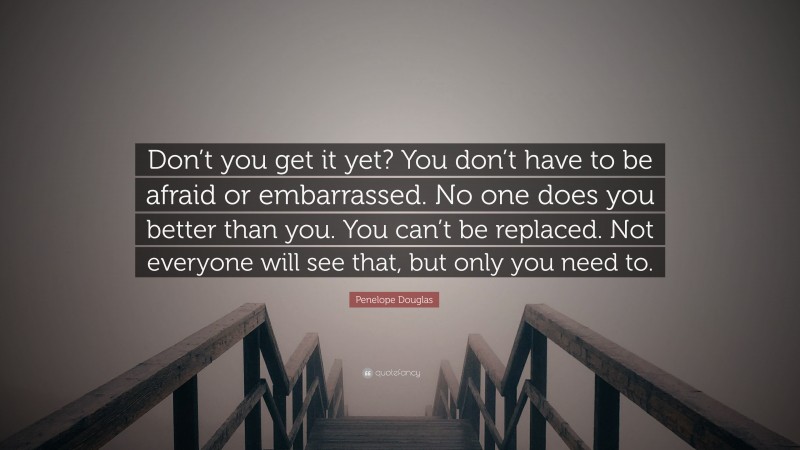 Penelope Douglas Quote: “Don’t you get it yet? You don’t have to be afraid or embarrassed. No one does you better than you. You can’t be replaced. Not everyone will see that, but only you need to.”