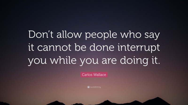 Carlos Wallace Quote: “Don’t allow people who say it cannot be done interrupt you while you are doing it.”