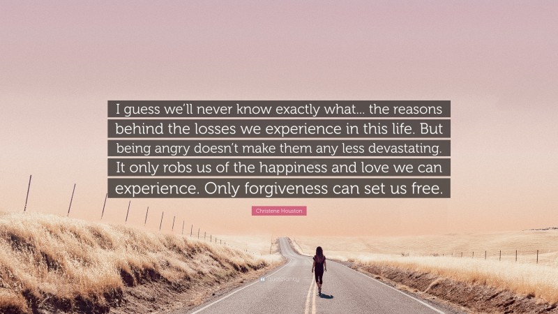 Christene Houston Quote: “I guess we’ll never know exactly what... the reasons behind the losses we experience in this life. But being angry doesn’t make them any less devastating. It only robs us of the happiness and love we can experience. Only forgiveness can set us free.”