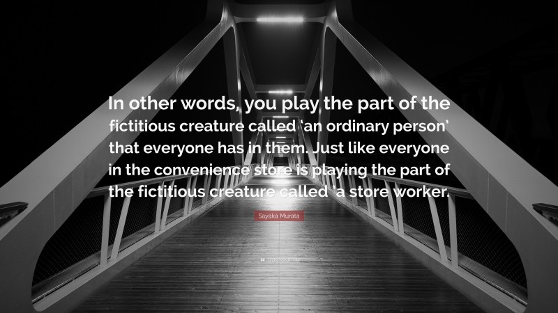 Sayaka Murata Quote: “In other words, you play the part of the fictitious creature called ‘an ordinary person’ that everyone has in them. Just like everyone in the convenience store is playing the part of the fictitious creature called ’a store worker.”