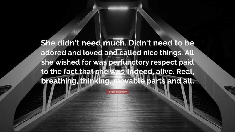 Rivers Solomon Quote: “She didn’t need much. Didn’t need to be adored and loved and called nice things. All she wished for was perfunctory respect paid to the fact that she was, indeed, alive. Real, breathing, thinking, movable parts and all.”