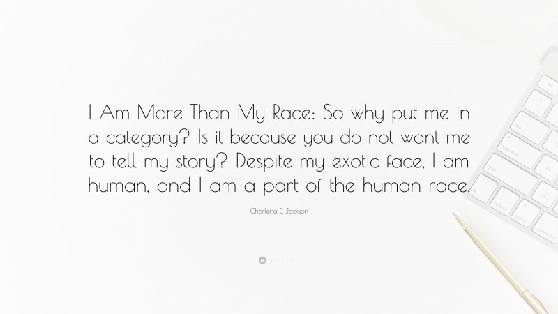 Charlena E. Jackson Quote: “I Am More Than My Race: So why put me in a category? Is it because you do not want me to tell my story? Despite my exotic face, I am human, and I am a part of the human race.”