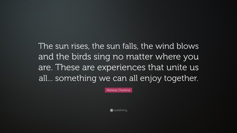 Melanie Charlene Quote: “The sun rises, the sun falls, the wind blows and the birds sing no matter where you are. These are experiences that unite us all... something we can all enjoy together.”