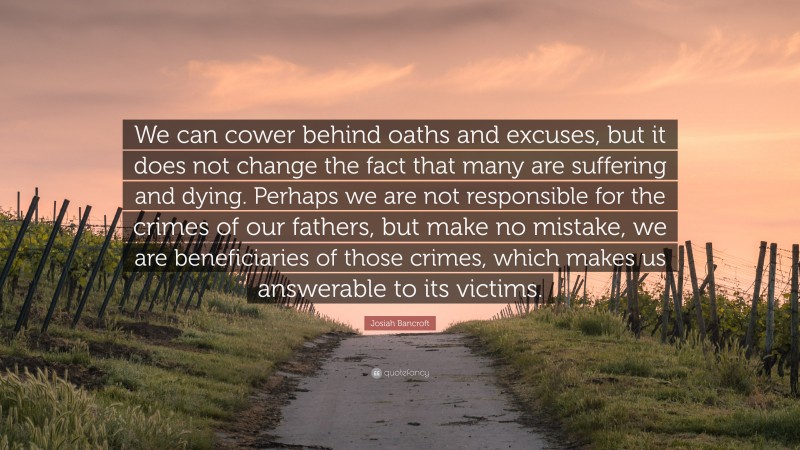 Josiah Bancroft Quote: “We can cower behind oaths and excuses, but it does not change the fact that many are suffering and dying. Perhaps we are not responsible for the crimes of our fathers, but make no mistake, we are beneficiaries of those crimes, which makes us answerable to its victims.”