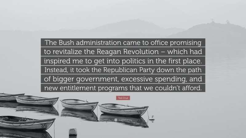 Ted Cruz Quote: “The Bush administration came to office promising to revitalize the Reagan Revolution – which had inspired me to get into politics in the first place. Instead, it took the Republican Party down the path of bigger government, excessive spending, and new entitlement programs that we couldn’t afford.”