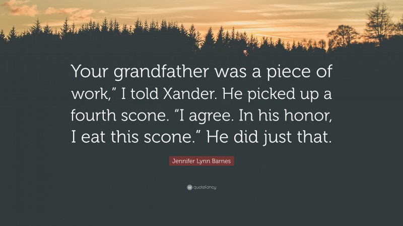Jennifer Lynn Barnes Quote: “Your grandfather was a piece of work,” I told Xander. He picked up a fourth scone. “I agree. In his honor, I eat this scone.” He did just that.”
