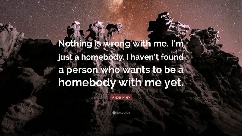 Alexa Riley Quote: “Nothing is wrong with me. I’m just a homebody. I haven’t found a person who wants to be a homebody with me yet.”