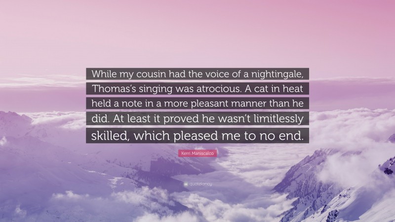 Kerri Maniscalco Quote: “While my cousin had the voice of a nightingale, Thomas’s singing was atrocious. A cat in heat held a note in a more pleasant manner than he did. At least it proved he wasn’t limitlessly skilled, which pleased me to no end.”