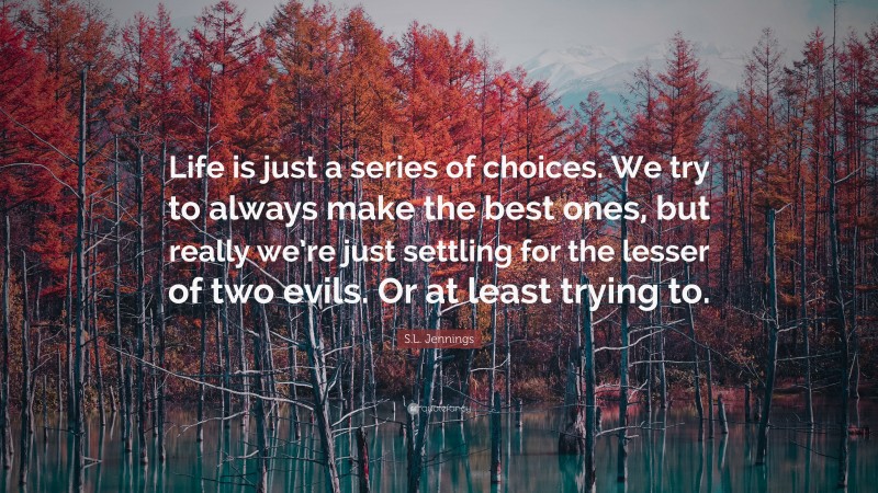 S.L. Jennings Quote: “Life is just a series of choices. We try to always make the best ones, but really we’re just settling for the lesser of two evils. Or at least trying to.”