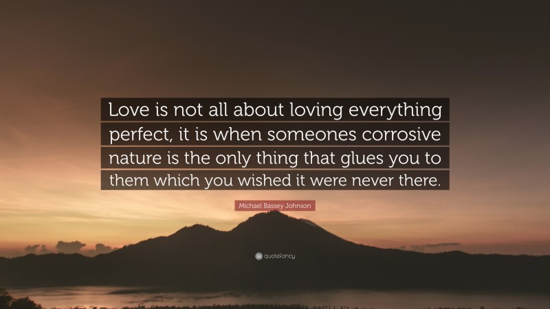 Michael Bassey Johnson Quote: “Love is not all about loving everything perfect, it is when someones corrosive nature is the only thing that glues you to them which you wished it were never there.”