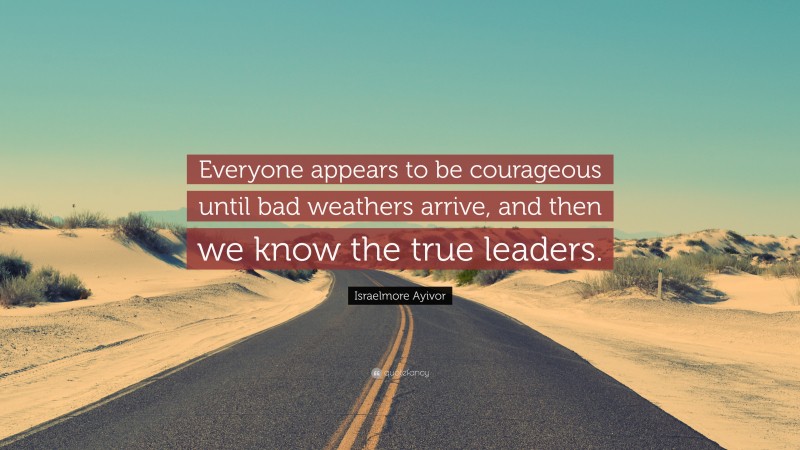 Israelmore Ayivor Quote: “Everyone appears to be courageous until bad weathers arrive, and then we know the true leaders.”