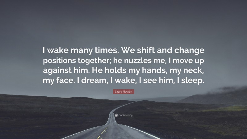 Laura Nowlin Quote: “I wake many times. We shift and change positions together; he nuzzles me, I move up against him. He holds my hands, my neck, my face. I dream, I wake, I see him, I sleep.”