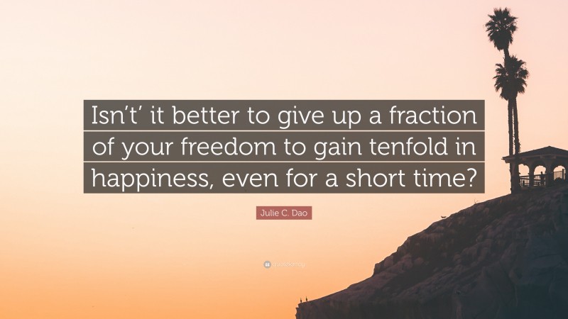 Julie C. Dao Quote: “Isn’t’ it better to give up a fraction of your freedom to gain tenfold in happiness, even for a short time?”
