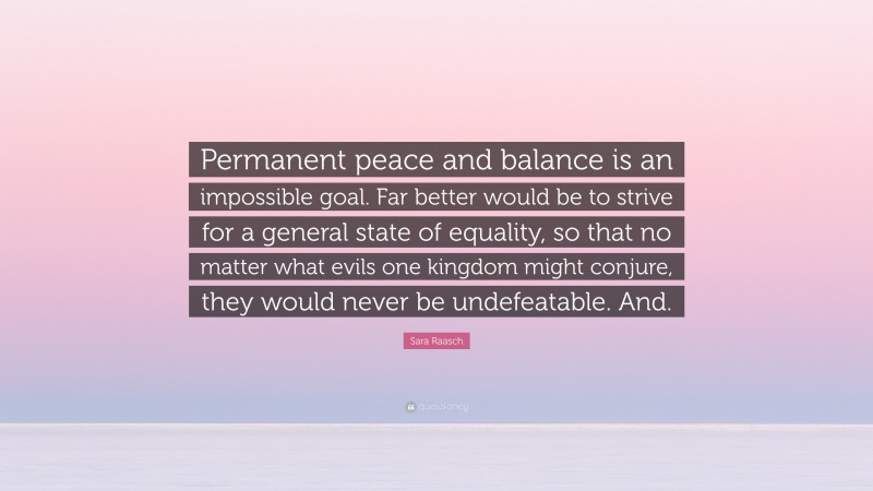 Sara Raasch Quote: “Permanent peace and balance is an impossible goal. Far better would be to strive for a general state of equality, so that no matter what evils one kingdom might conjure, they would never be undefeatable. And.”
