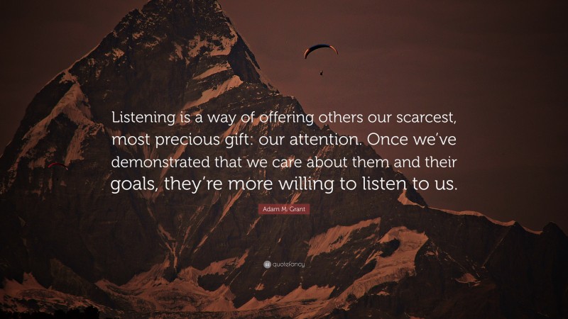 Adam M. Grant Quote: “Listening is a way of offering others our scarcest, most precious gift: our attention. Once we’ve demonstrated that we care about them and their goals, they’re more willing to listen to us.”