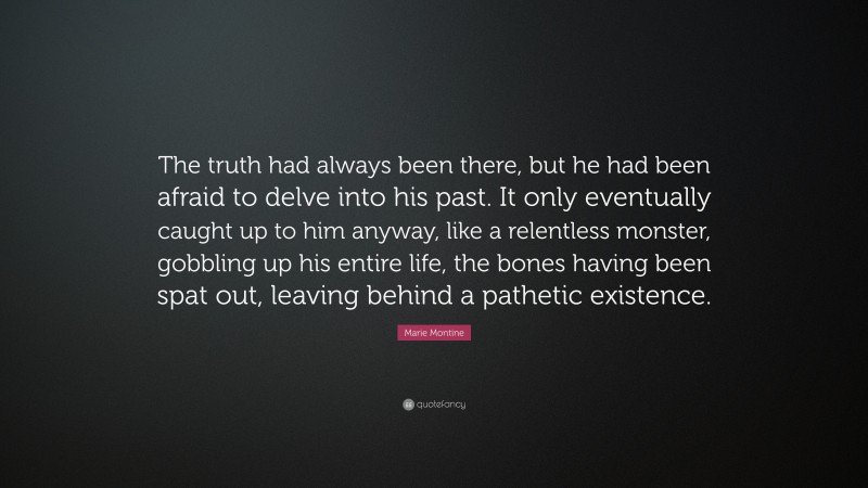 Marie Montine Quote: “The truth had always been there, but he had been afraid to delve into his past. It only eventually caught up to him anyway, like a relentless monster, gobbling up his entire life, the bones having been spat out, leaving behind a pathetic existence.”