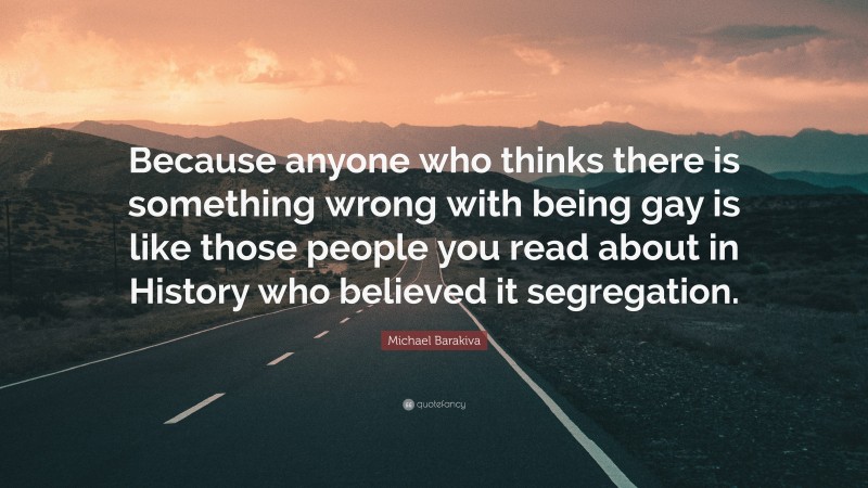 Michael Barakiva Quote: “Because anyone who thinks there is something wrong with being gay is like those people you read about in History who believed it segregation.”