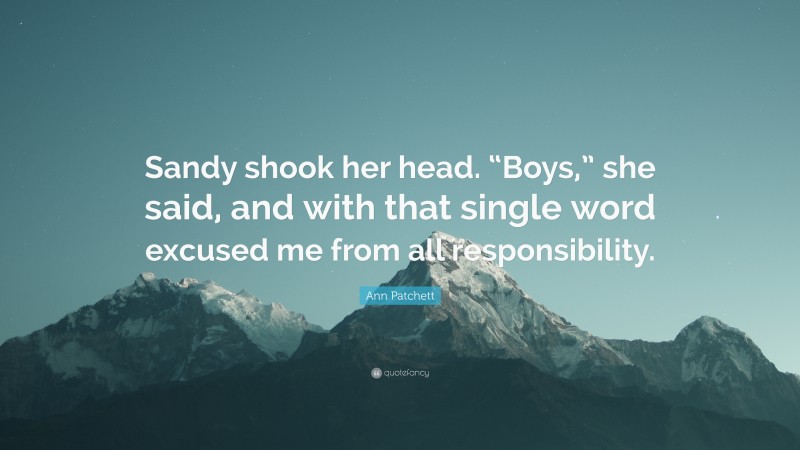 Ann Patchett Quote: “Sandy shook her head. “Boys,” she said, and with that single word excused me from all responsibility.”