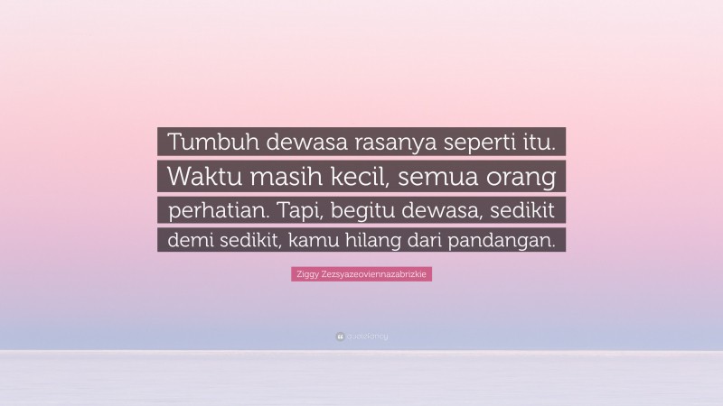 Ziggy Zezsyazeoviennazabrizkie Quote: “Tumbuh dewasa rasanya seperti itu. Waktu masih kecil, semua orang perhatian. Tapi, begitu dewasa, sedikit demi sedikit, kamu hilang dari pandangan.”