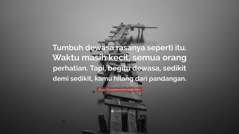 Ziggy Zezsyazeoviennazabrizkie Quote: “Tumbuh dewasa rasanya seperti itu. Waktu masih kecil, semua orang perhatian. Tapi, begitu dewasa, sedikit demi sedikit, kamu hilang dari pandangan.”