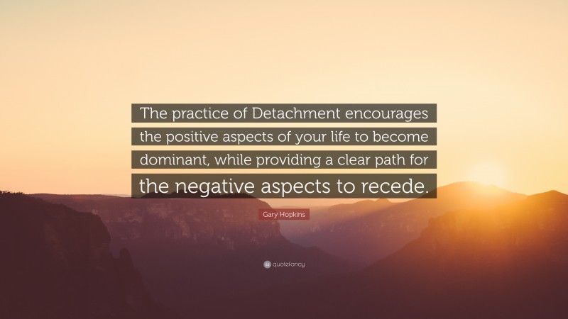 Gary Hopkins Quote: “The practice of Detachment encourages the positive aspects of your life to become dominant, while providing a clear path for the negative aspects to recede.”