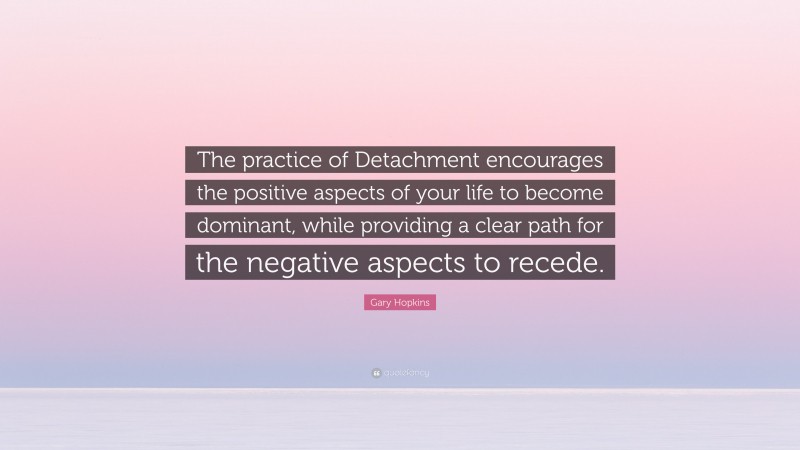 Gary Hopkins Quote: “The practice of Detachment encourages the positive aspects of your life to become dominant, while providing a clear path for the negative aspects to recede.”