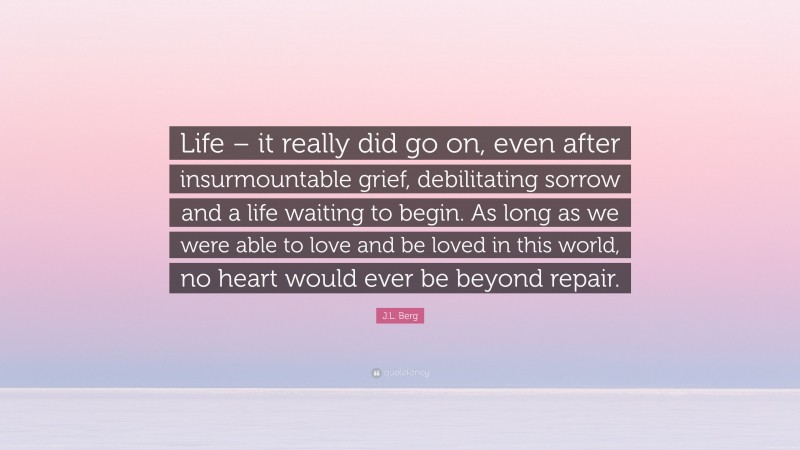 J.L. Berg Quote: “Life – it really did go on, even after insurmountable grief, debilitating sorrow and a life waiting to begin. As long as we were able to love and be loved in this world, no heart would ever be beyond repair.”