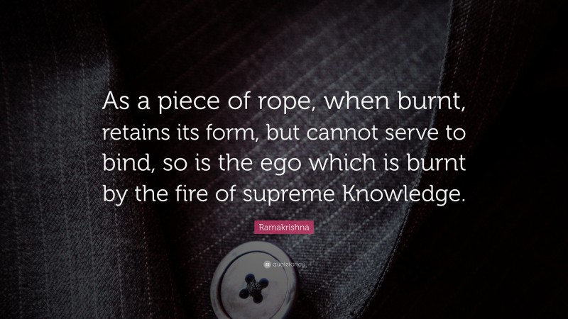 Ramakrishna Quote: “As a piece of rope, when burnt, retains its form, but cannot serve to bind, so is the ego which is burnt by the fire of supreme Knowledge.”