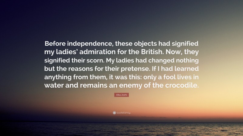 Alka Joshi Quote: “Before independence, these objects had signified my ladies’ admiration for the British. Now, they signified their scorn. My ladies had changed nothing but the reasons for their pretense. If I had learned anything from them, it was this: only a fool lives in water and remains an enemy of the crocodile.”