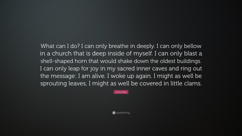 Jenny Slate Quote: “What can I do? I can only breathe in deeply. I can only bellow in a church that is deep inside of myself. I can only blast a shell-shaped horn that would shake down the oldest buildings. I can only leap for joy in my sacred inner caves and ring out the message: I am alive. I woke up again. I might as well be sprouting leaves, I might as well be covered in little clams.”