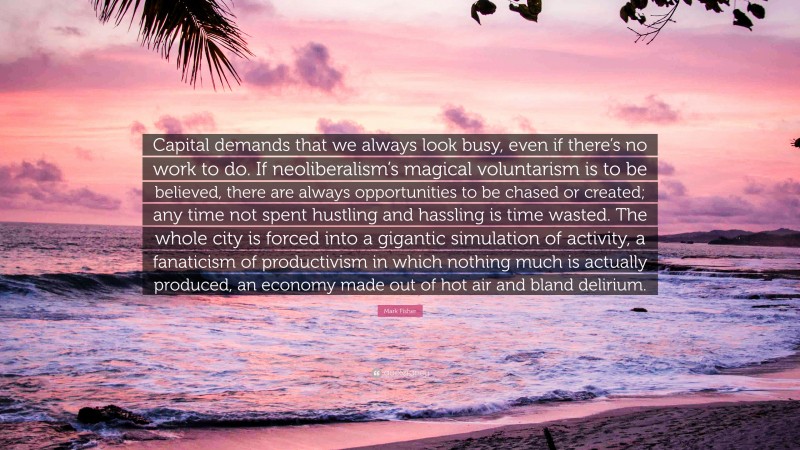 Mark Fisher Quote: “Capital demands that we always look busy, even if there’s no work to do. If neoliberalism’s magical voluntarism is to be believed, there are always opportunities to be chased or created; any time not spent hustling and hassling is time wasted. The whole city is forced into a gigantic simulation of activity, a fanaticism of productivism in which nothing much is actually produced, an economy made out of hot air and bland delirium.”