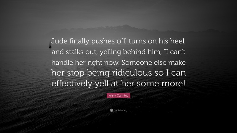 Kristy Cunning Quote: “Jude finally pushes off, turns on his heel, and stalks out, yelling behind him, “I can’t handle her right now. Someone else make her stop being ridiculous so I can effectively yell at her some more!”