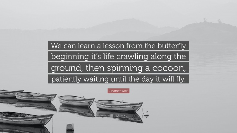 Heather Wolf Quote: “We can learn a lesson from the butterfly beginning it’s life crawling along the ground, then spinning a cocoon, patiently waiting until the day it will fly.”
