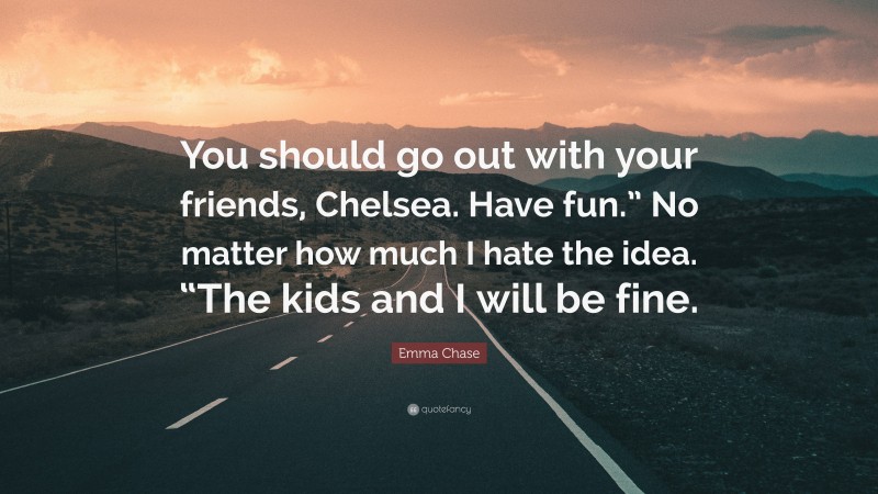 Emma Chase Quote: “You should go out with your friends, Chelsea. Have fun.” No matter how much I hate the idea. “The kids and I will be fine.”