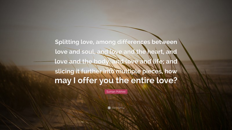 Suman Pokhrel Quote: “Splitting love, among differences between love and soul, and love and the heart, and love and the body, and love and life; and slicing it further into multiple pieces, how may I offer you the entire love?”