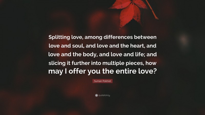 Suman Pokhrel Quote: “Splitting love, among differences between love and soul, and love and the heart, and love and the body, and love and life; and slicing it further into multiple pieces, how may I offer you the entire love?”