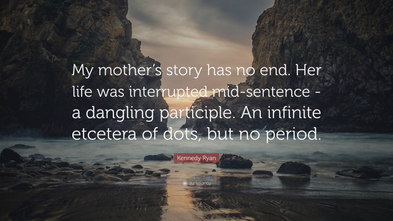 Kennedy Ryan Quote: “My mother’s story has no end. Her life was interrupted mid-sentence -a dangling participle. An infinite etcetera of dots, but no period.”