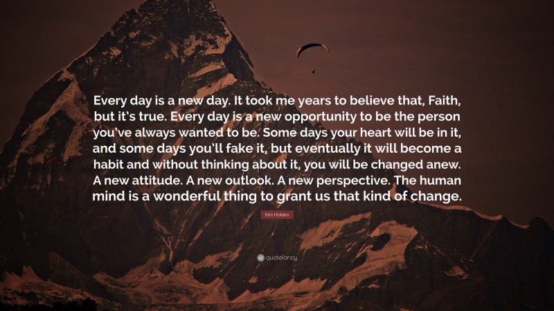 Kim Holden Quote: “Every day is a new day. It took me years to believe that, Faith, but it’s true. Every day is a new opportunity to be the person you’ve always wanted to be. Some days your heart will be in it, and some days you’ll fake it, but eventually it will become a habit and without thinking about it, you will be changed anew. A new attitude. A new outlook. A new perspective. The human mind is a wonderful thing to grant us that kind of change.”