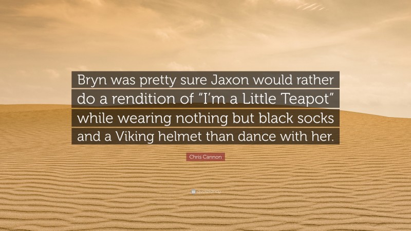 Chris Cannon Quote: “Bryn was pretty sure Jaxon would rather do a rendition of “I’m a Little Teapot” while wearing nothing but black socks and a Viking helmet than dance with her.”