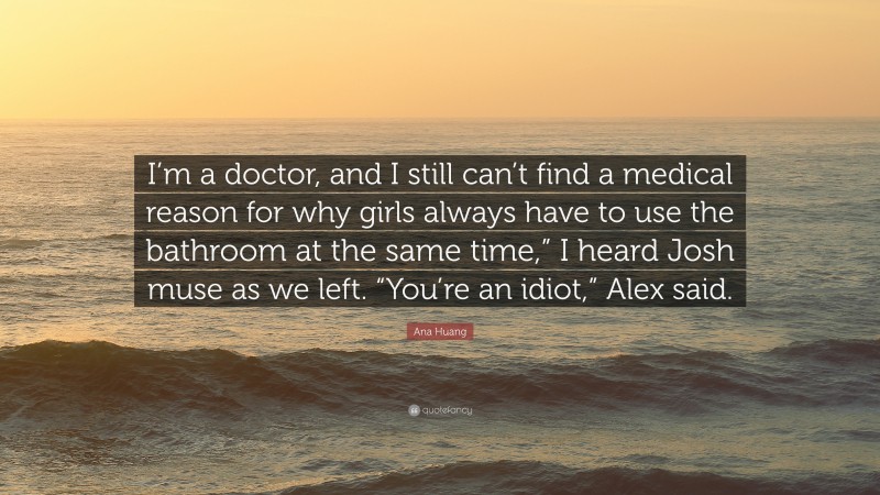 Ana Huang Quote: “I’m a doctor, and I still can’t find a medical reason for why girls always have to use the bathroom at the same time,” I heard Josh muse as we left. “You’re an idiot,” Alex said.”