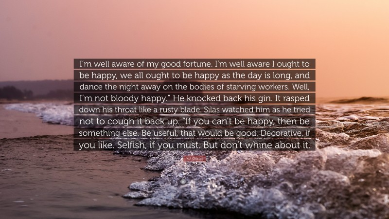 K.J. Charles Quote: “I’m well aware of my good fortune. I’m well aware I ought to be happy, we all ought to be happy as the day is long, and dance the night away on the bodies of starving workers. Well, I’m not bloody happy.” He knocked back his gin. It rasped down his throat like a rusty blade. Silas watched him as he tried not to cough it back up. “If you can’t be happy, then be something else. Be useful, that would be good. Decorative, if you like. Selfish, if you must. But don’t whine about it.”