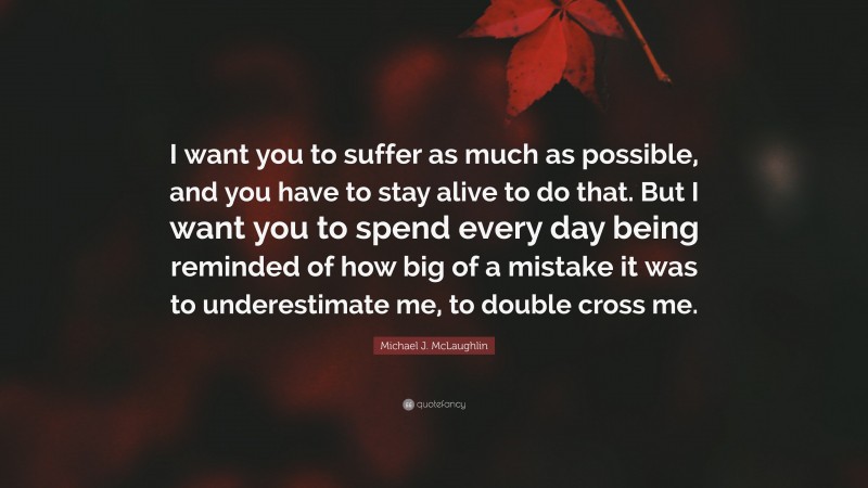 Michael J. McLaughlin Quote: “I want you to suffer as much as possible, and you have to stay alive to do that. But I want you to spend every day being reminded of how big of a mistake it was to underestimate me, to double cross me.”