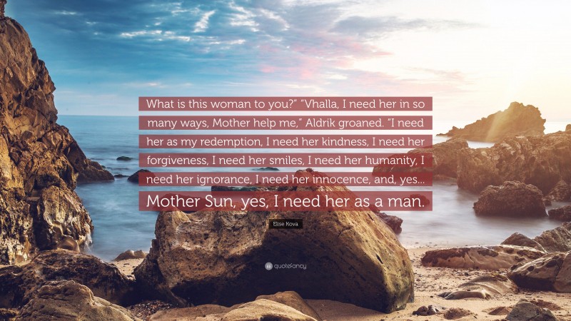 Elise Kova Quote: “What is this woman to you?” “Vhalla, I need her in so many ways, Mother help me,” Aldrik groaned. “I need her as my redemption, I need her kindness, I need her forgiveness, I need her smiles, I need her humanity, I need her ignorance, I need her innocence, and, yes... Mother Sun, yes, I need her as a man.”