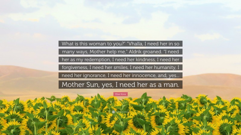 Elise Kova Quote: “What is this woman to you?” “Vhalla, I need her in so many ways, Mother help me,” Aldrik groaned. “I need her as my redemption, I need her kindness, I need her forgiveness, I need her smiles, I need her humanity, I need her ignorance, I need her innocence, and, yes... Mother Sun, yes, I need her as a man.”